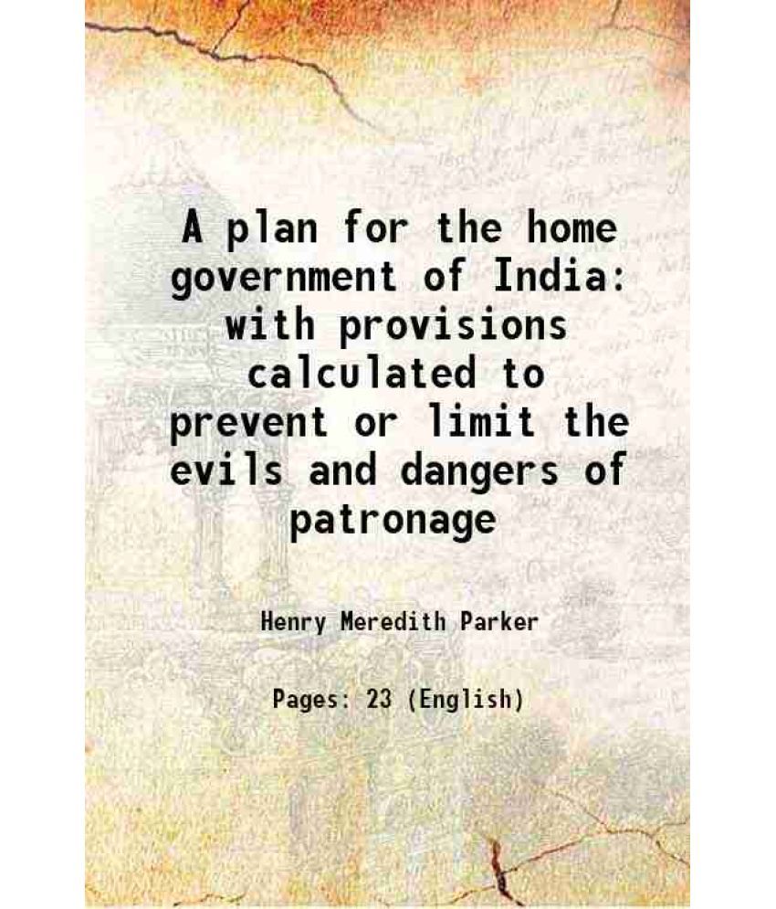     			A plan for the home government of India with provisions calculated to prevent or limit the evils and dangers of patronage 1858 [Hardcover]