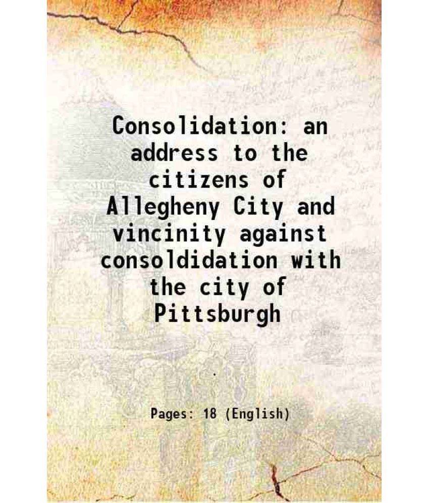     			Consolidation an address to the citizens of Allegheny City and vincinity against consoldidation with the city of Pittsburgh 1907 [Hardcover]