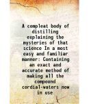 A compleat body of distilling explaining the mysteries of that science In a most easy and familiar manner Containing an exact and accurate [Hardcover]