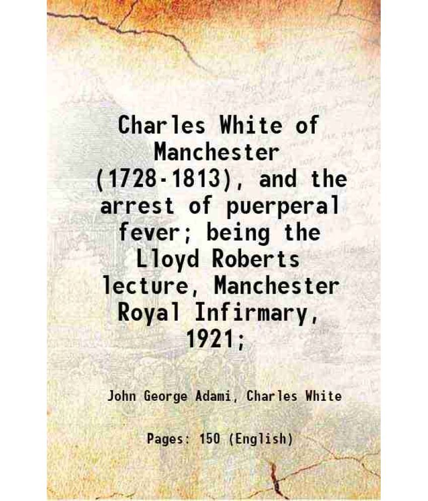     			Charles White of Manchester (1728-1813), and the arrest of puerperal fever; being the Lloyd Roberts lecture, Manchester Royal Infirmary, 1 [Hardcover]