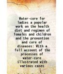 Water-cure for ladies a popular work on the health diet and regimen of females and children and the prevention and cure of diseases With a full accoun