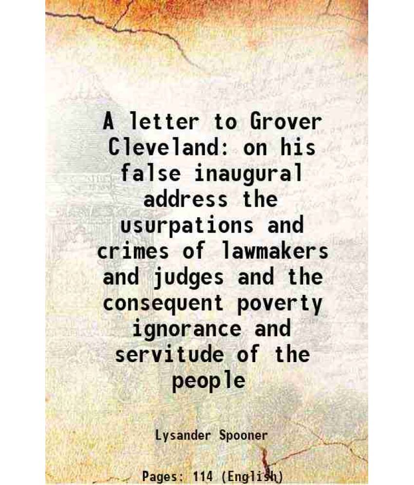     			A letter to Grover Cleveland on his false inaugural address the usurpations and crimes of lawmakers and judges and the consequent poverty ignorance an