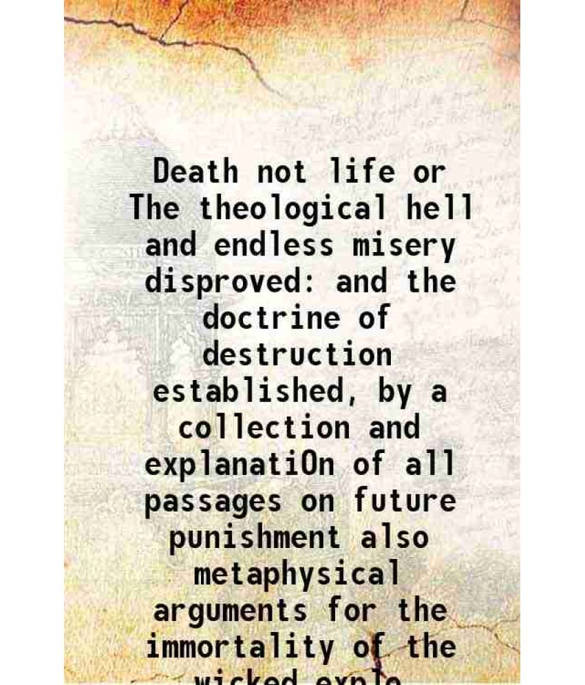     			Death not life or The theological hell and endless misery disproved and the doctrine of destruction established, by a collection and explanatiOn of al