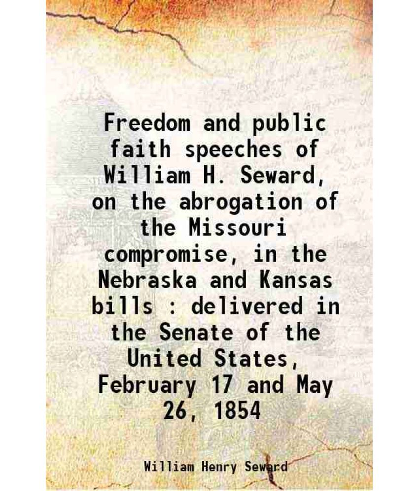     			Freedom and public faith speeches of William H. Seward, on the abrogation of the Missouri compromise, in the Nebraska and Kansas bills : delivered in