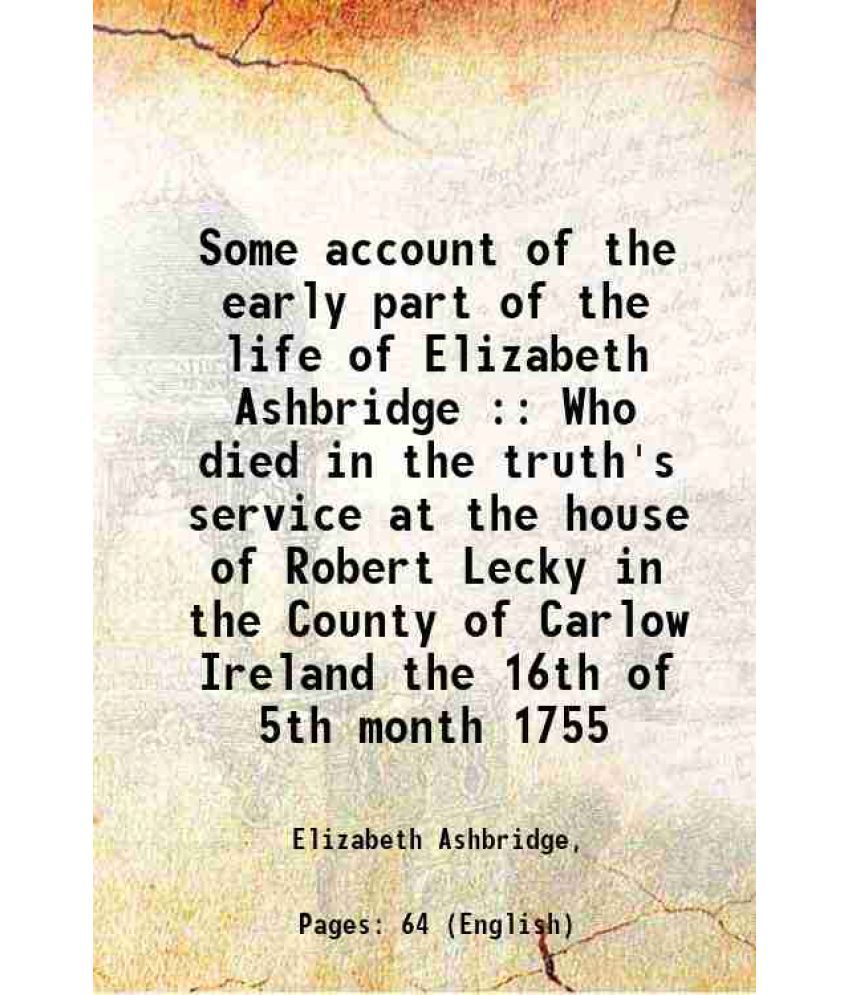     			Some account of the early part of the life of Elizabeth Ashbridge : Who died in the truth's service at the house of Robert Lecky in the County of Carl