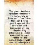 The great American question democracy vs doulocracy or Free soil free labor free men & free speech against the extension and domination of [Hardcover]